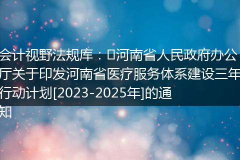 會計視野法規(guī)庫：?河南省人民政府辦公廳關于印發(fā)河南省醫(yī)療服務體系建設三年行動計劃[2023-2025年]的通知