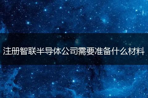 注冊智聯(lián)半導(dǎo)體公司需要準(zhǔn)備什么材料