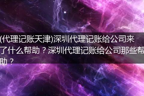 (代理記賬天津)深圳代理記賬給公司來了什么幫助？深圳代理記賬給公司那些幫助？