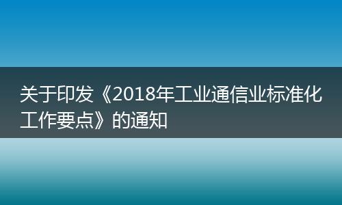 關(guān)于印發(fā)《2018年工業(yè)通信業(yè)標(biāo)準(zhǔn)化工作要點》的通知
