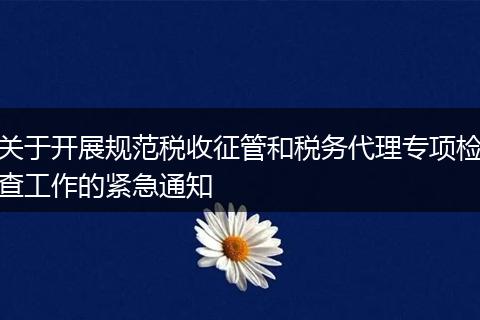 關于開展規(guī)范稅收征管和稅務代理專項檢查工作的緊急通知