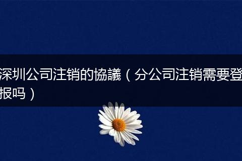 深圳公司注銷的協(xié)議(分公司注銷需要登報(bào)嗎)