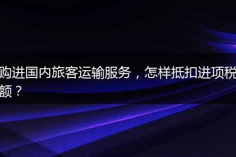 購進(jìn)國內(nèi)旅客運(yùn)輸服務(wù)，怎樣抵扣進(jìn)項(xiàng)稅額？
