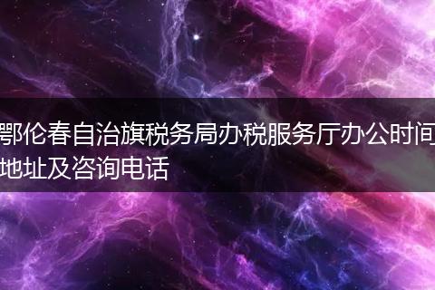 鄂倫春自治旗稅務(wù)局辦稅服務(wù)廳辦公時(shí)間地址及咨詢電話