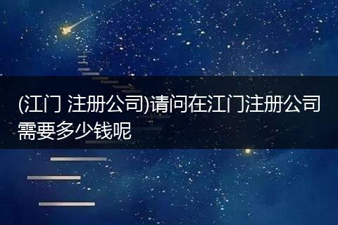 (江門 注冊公司)請問在江門注冊公司需要多少錢呢
