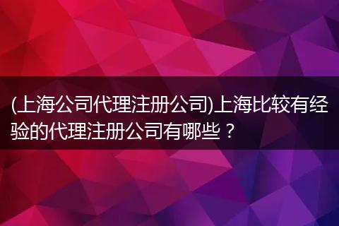 (上海公司代理注冊(cè)公司)上海比較有經(jīng)驗(yàn)的代理注冊(cè)公司有哪些？