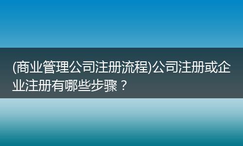(商業(yè)管理公司注冊(cè)流程)公司注冊(cè)或企業(yè)注冊(cè)有哪些步驟？