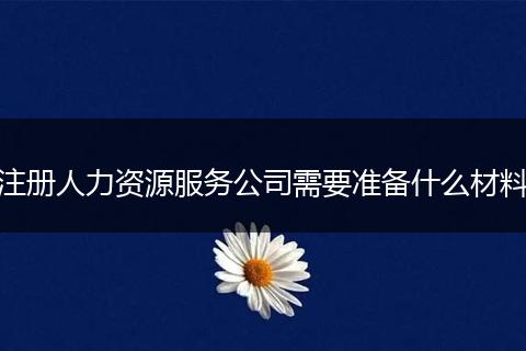 注冊(cè)人力資源服務(wù)公司需要準(zhǔn)備什么材料
