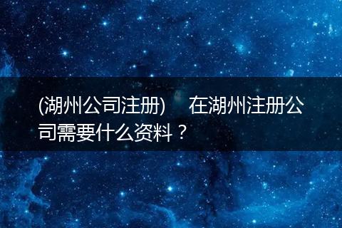 (湖州公司注冊(cè))    在湖州注冊(cè)公司需要什么資料？