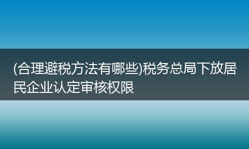 (合理避稅方法有哪些)稅務(wù)總局下放居民企業(yè)認(rèn)定審核權(quán)限