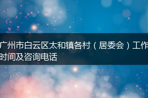 廣州市白云區(qū)太和鎮(zhèn)各村(居委會(huì))工作時(shí)間及咨詢電話