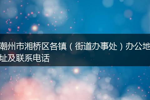 潮州市湘橋區(qū)各鎮(zhèn)(街道辦事處)辦公地址及聯(lián)系電話