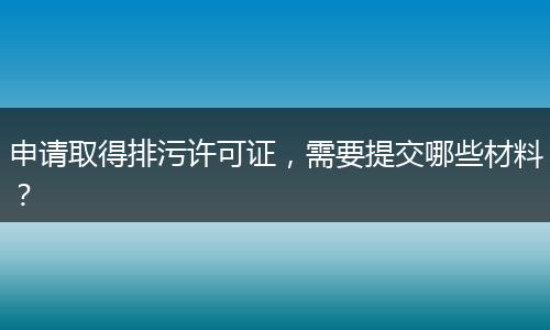 申請取得排污許可證，需要提交哪些材料？