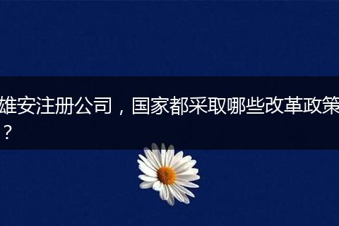 雄安注冊公司，國家都采取哪些改革政策？