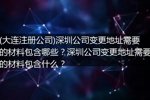 (大連注冊(cè)公司)深圳公司變更地址需要的材料包含哪些？深圳公司變更地址需要的材料包含什么？