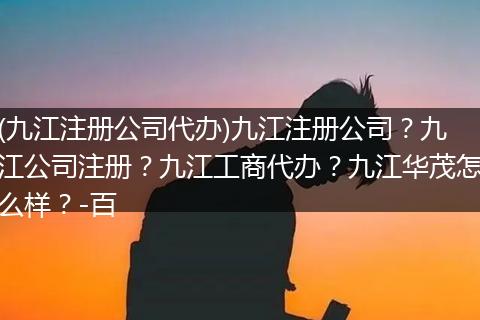 (九江注冊公司代辦)九江注冊公司？九江公司注冊？九江工商代辦？九江華茂怎么樣？-百