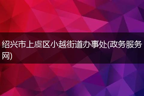 紹興市上虞區(qū)小越街道辦事處(政務(wù)服務(wù)網(wǎng))