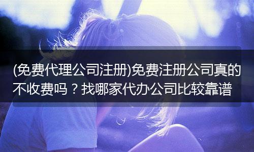 (免費(fèi)代理公司注冊(cè))免費(fèi)注冊(cè)公司真的不收費(fèi)嗎？找哪家代辦公司比較靠譜