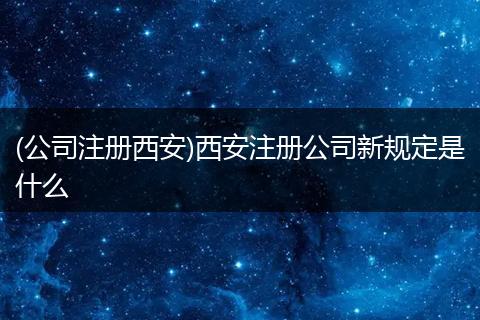 (公司注冊西安)西安注冊公司新規(guī)定是什么