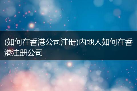 (如何在香港公司注冊(cè))內(nèi)地人如何在香港注冊(cè)公司