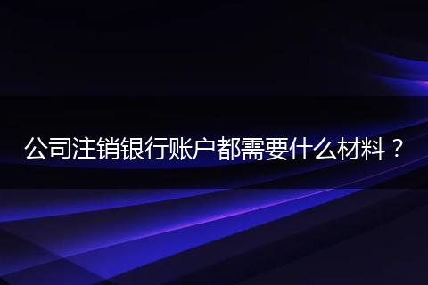 公司注銷銀行賬戶都需要什么材料?