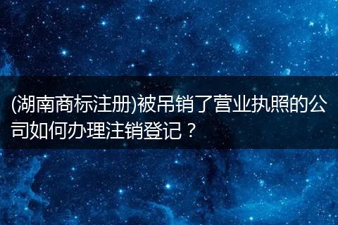 (湖南商標(biāo)注冊)被吊銷了營業(yè)執(zhí)照的公司如何辦理注銷登記？