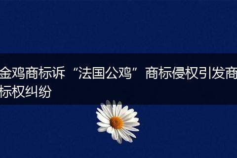金雞商標(biāo)訴“法國公雞”商標(biāo)侵權(quán)引發(fā)商標(biāo)權(quán)糾紛