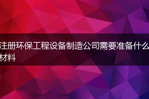 注冊環(huán)保工程設備制造公司需要準備什么材料