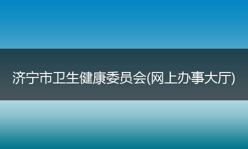 濟(jì)寧市衛(wèi)生健康委員會(huì)(網(wǎng)上辦事大廳)