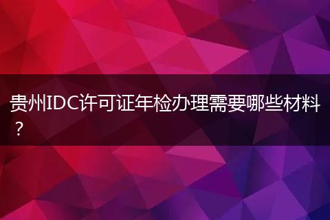 貴州IDC許可證年檢辦理需要哪些材料？