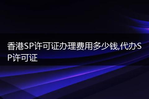 香港SP許可證辦理費用多少錢,代辦SP許可證