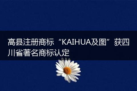 高縣注冊(cè)商標(biāo)“KAIHUA及圖”獲四川省著名商標(biāo)認(rèn)定