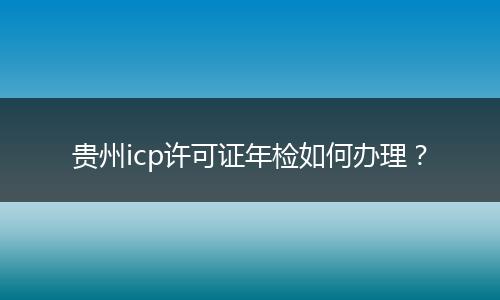 貴州icp許可證年檢如何辦理？