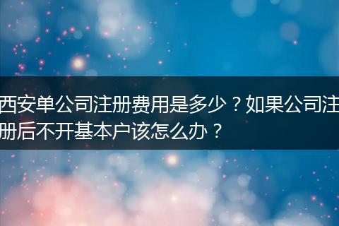 西安單公司注冊(cè)費(fèi)用是多少？如果公司注冊(cè)后不開(kāi)基本戶(hù)該怎么辦？