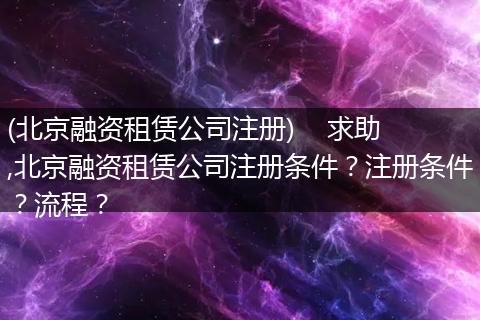 (北京融資租賃公司注冊(cè))    求助,北京融資租賃公司注冊(cè)條件？注冊(cè)條件？流程？