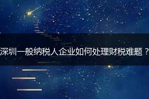 深圳一般納稅人企業(yè)如何處理財稅難題？