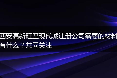 西安高新旺座現(xiàn)代城注冊(cè)公司需要的材料有什么？共同關(guān)注