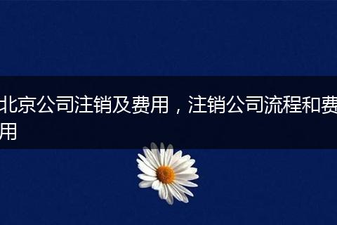 北京公司注銷(xiāo)及費(fèi)用，注銷(xiāo)公司流程和費(fèi)用