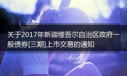 關(guān)于2017年新疆維吾爾自治區(qū)政府一般債券[三期]上市交易的通知