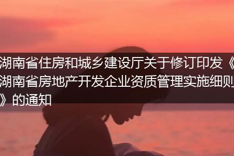 湖南省住房和城鄉(xiāng)建設(shè)廳關(guān)于修訂印發(fā)《湖南省房地產(chǎn)開發(fā)企業(yè)資質(zhì)管理實施細則》的通知