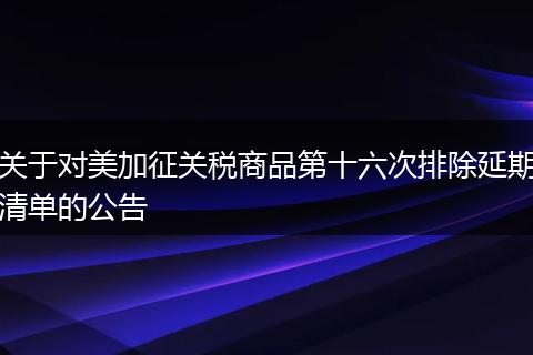 關于對美加征關稅商品第十六次排除延期清單的公告