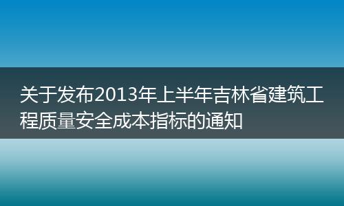 關(guān)于發(fā)布2013年上半年吉林省建筑工程質(zhì)量安全成本指標的通知