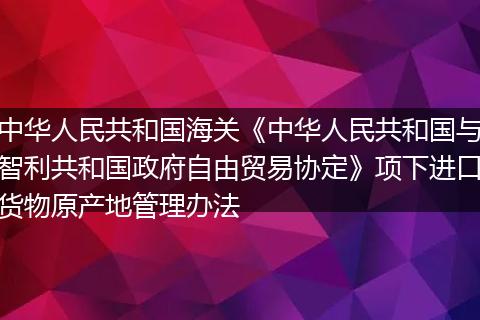 中華人民共和國海關《中華人民共和國與智利共和國政府自由貿易協(xié)定》項下進口貨物原產地管理辦法