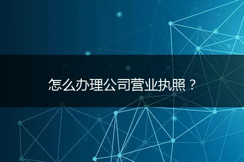 怎么辦理公司營業(yè)執(zhí)照?