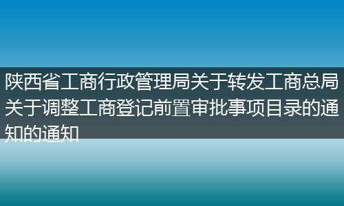 陜西省工商行政管理局關于轉發(fā)工商總局關于調整工商登記前置審批事項目錄的通知的通知