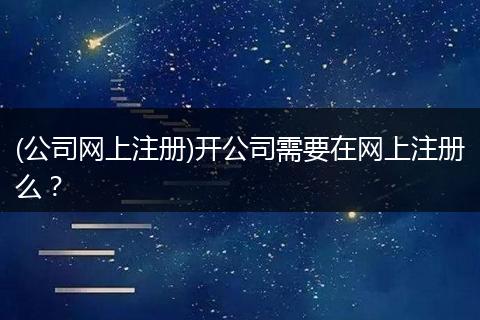 (公司網(wǎng)上注冊(cè))開公司需要在網(wǎng)上注冊(cè)么？