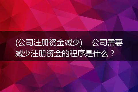 (公司注冊(cè)資金減少)    公司需要減少注冊(cè)資金的程序是什么？