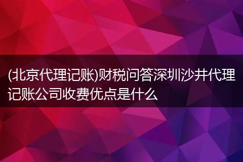 (北京代理記賬)財(cái)稅問答深圳沙井代理記賬公司收費(fèi)優(yōu)點(diǎn)是什么