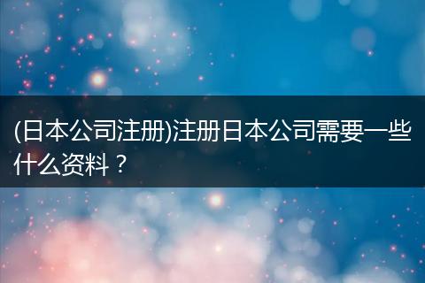 (日本公司注冊)注冊日本公司需要一些什么資料？