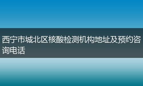 西寧市城北區(qū)核酸檢測機(jī)構(gòu)地址及預(yù)約咨詢電話